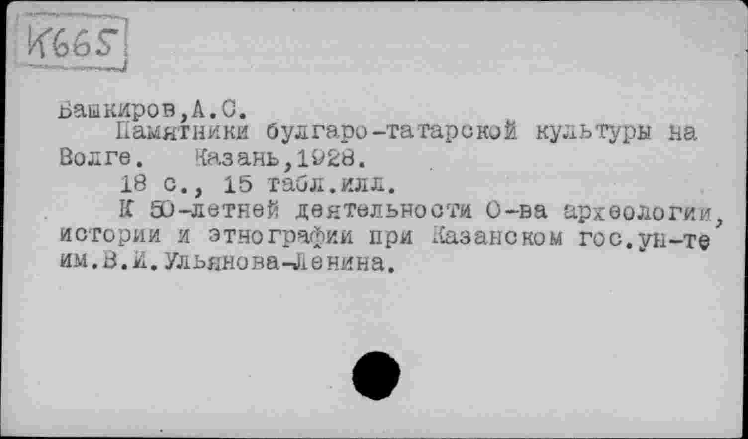 ﻿Башкиров,А.С.
Памятники булгаро-татарской культура на Волге.	Казань,1928.
18 с., 15 табл.илл.
К 50-летней деятельности О-ва археологии истории и этнографии при Казанском го с. ун-те им.В.и. Ульянова-Ленина.